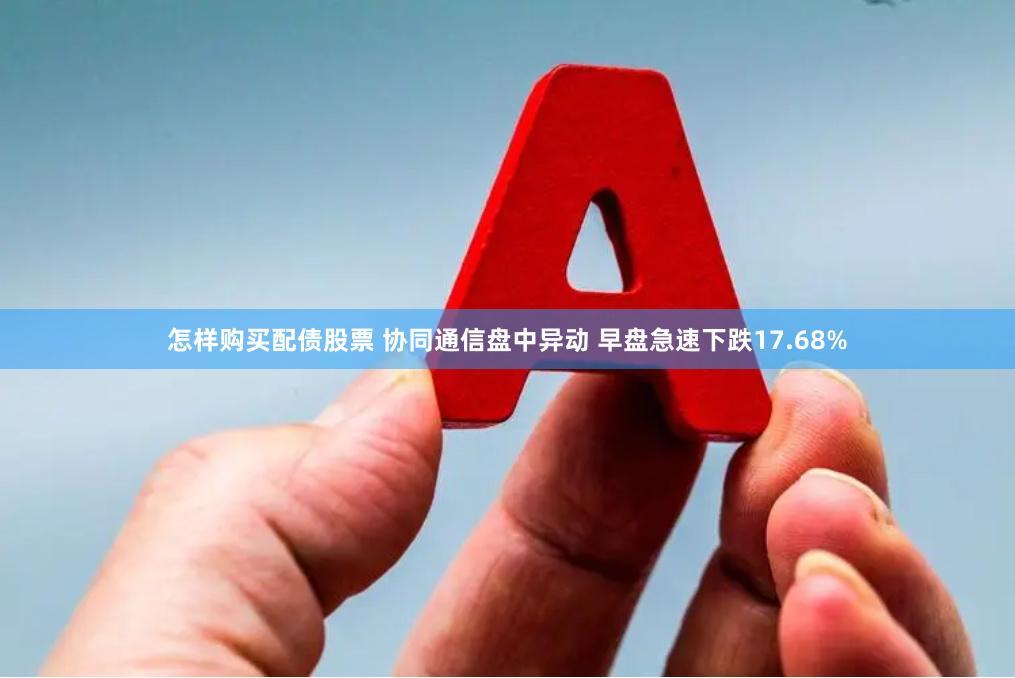 怎样购买配债股票 协同通信盘中异动 早盘急速下跌17.68%