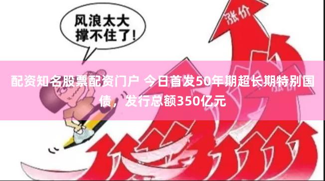 配资知名股票配资门户 今日首发50年期超长期特别国债，发行总额350亿元