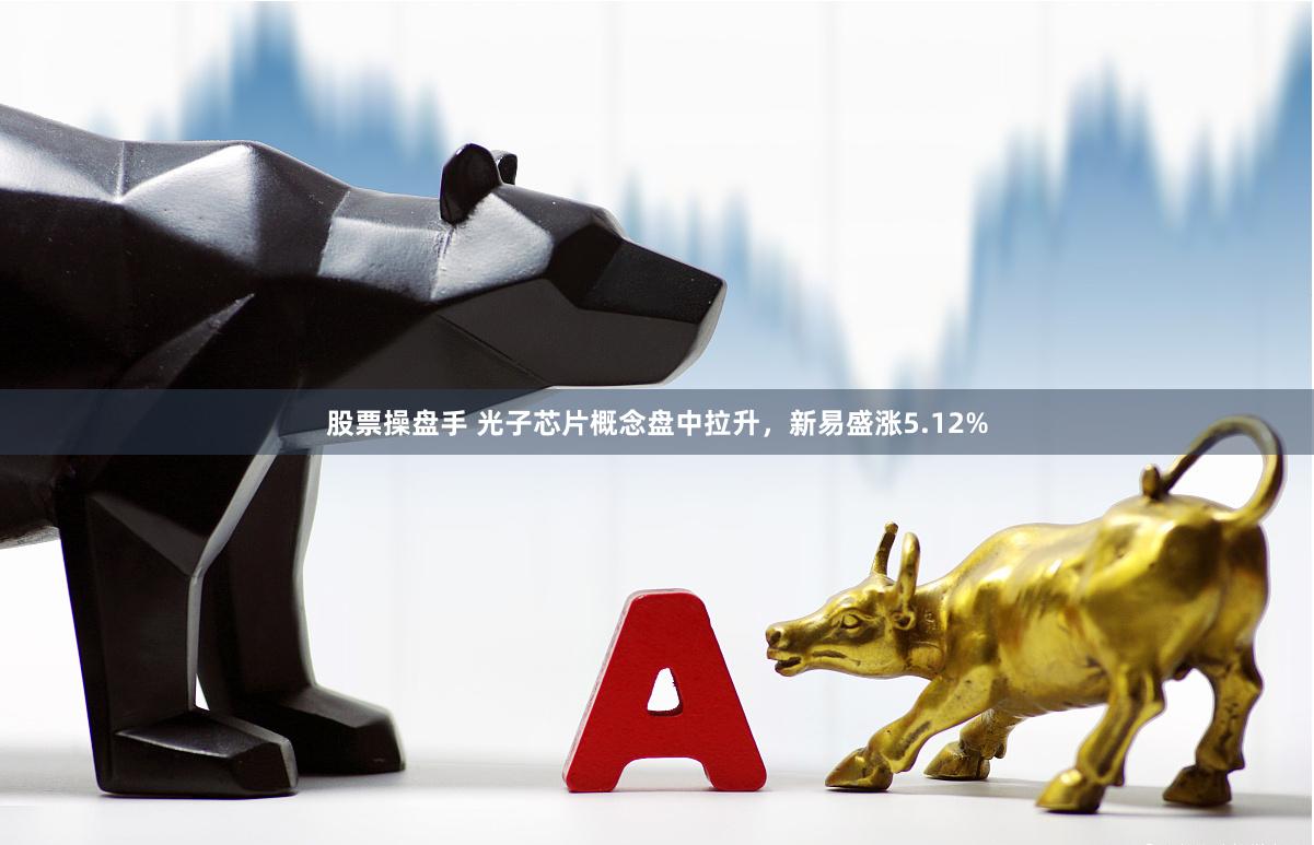 股票操盘手 光子芯片概念盘中拉升，新易盛涨5.12%