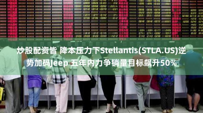 炒股配资皆 降本压力下Stellantis(STLA.US)逆势加码Jeep 五年内力争销量目标飙升50%