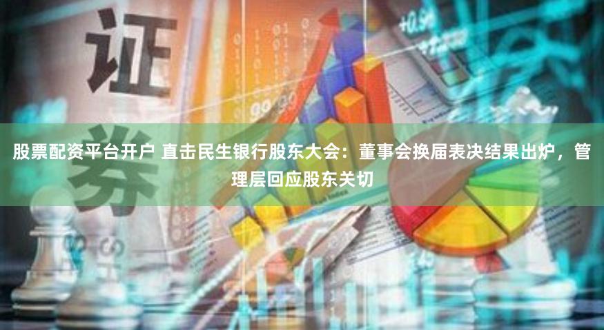 股票配资平台开户 直击民生银行股东大会：董事会换届表决结果出炉，管理层回应股东关切