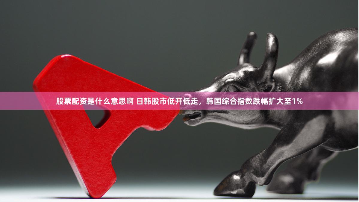 股票配资是什么意思啊 日韩股市低开低走，韩国综合指数跌幅扩大至1%