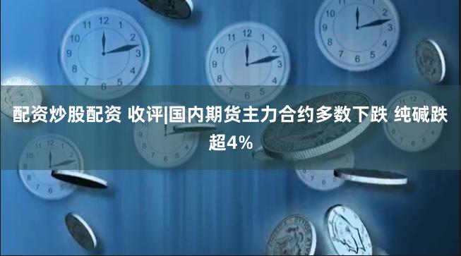 配资炒股配资 收评|国内期货主力合约多数下跌 纯碱跌超4%