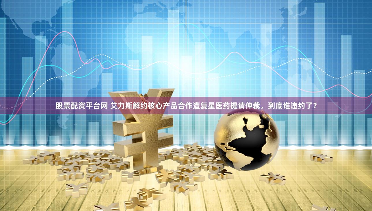 股票配资平台网 艾力斯解约核心产品合作遭复星医药提请仲裁，到底谁违约了？