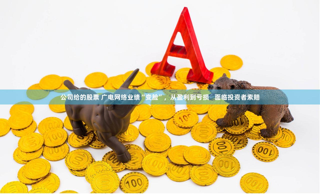 公司给的股票 广电网络业绩“变脸”，从盈利到亏损   面临投资者索赔