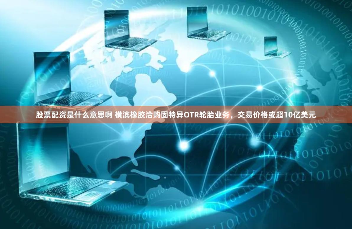 股票配资是什么意思啊 横滨橡胶洽购固特异OTR轮胎业务，交易价格或超10亿美元