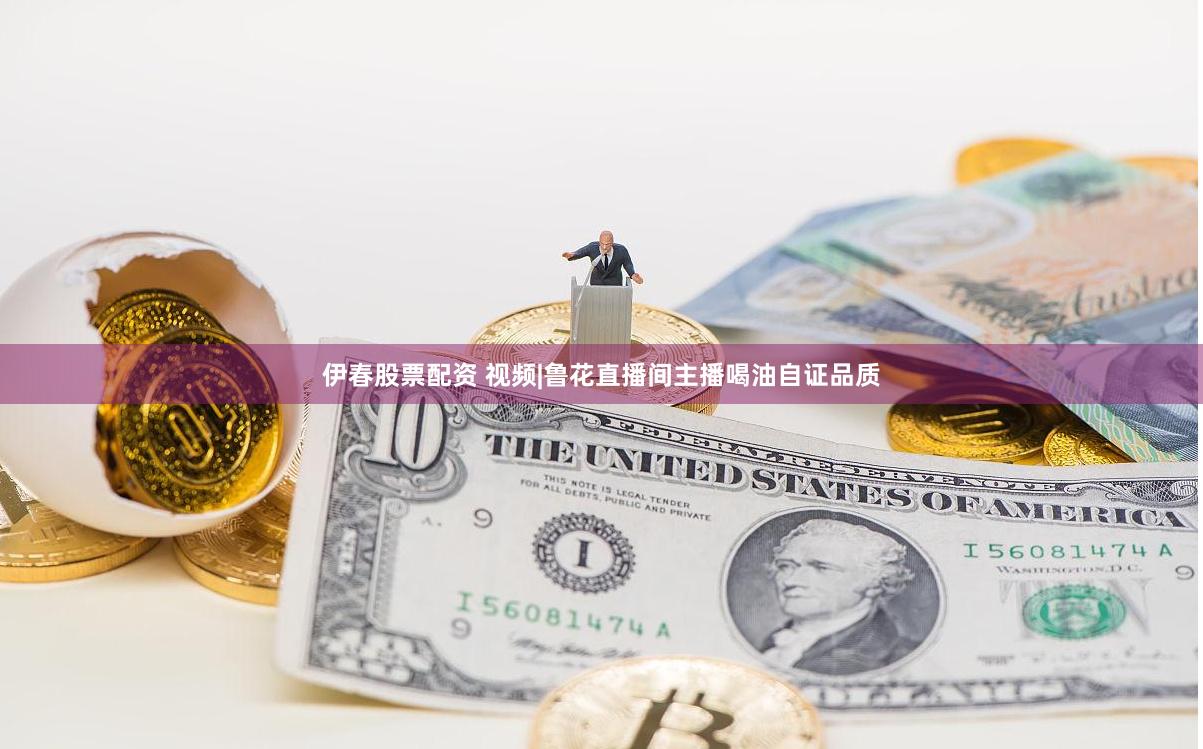 伊春股票配资 视频|鲁花直播间主播喝油自证品质