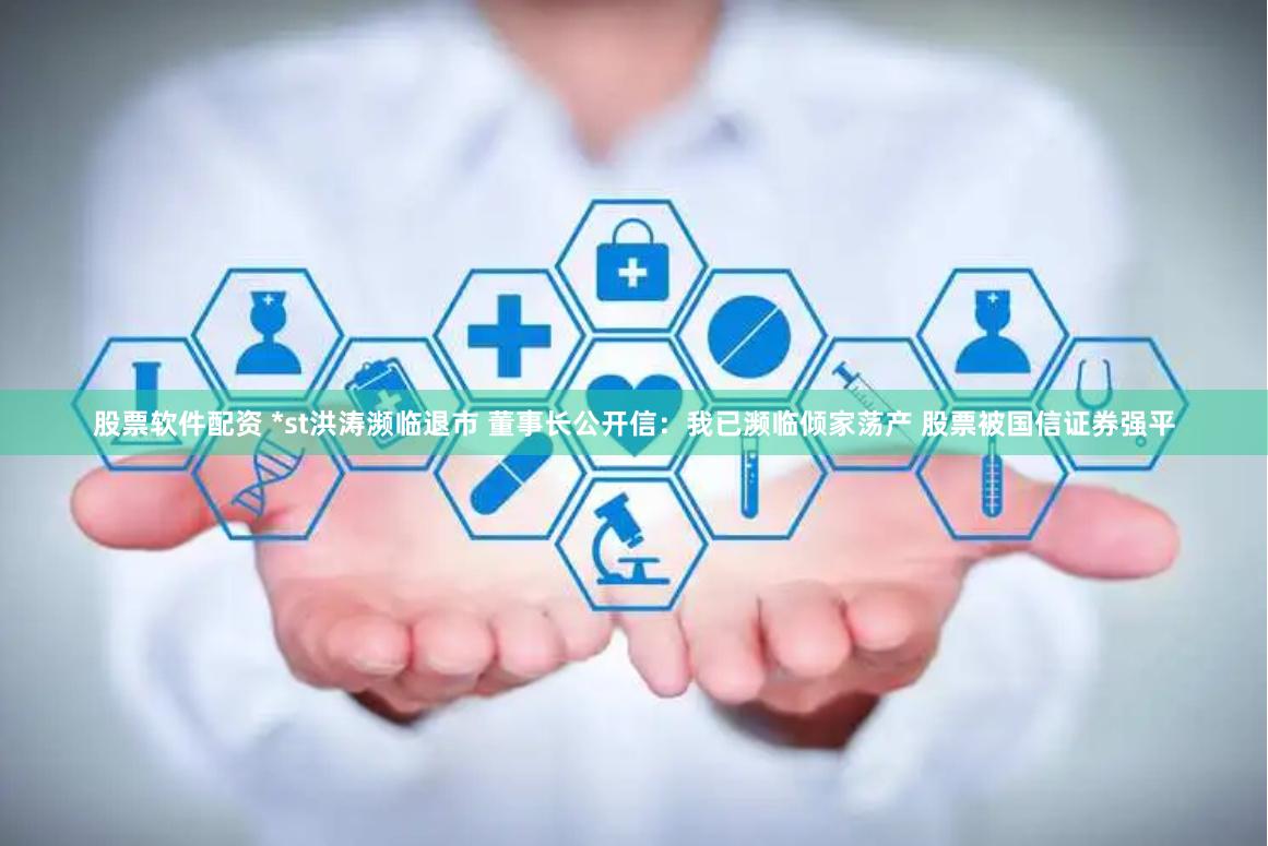 股票软件配资 *st洪涛濒临退市 董事长公开信：我已濒临倾家荡产 股票被国信证券强平