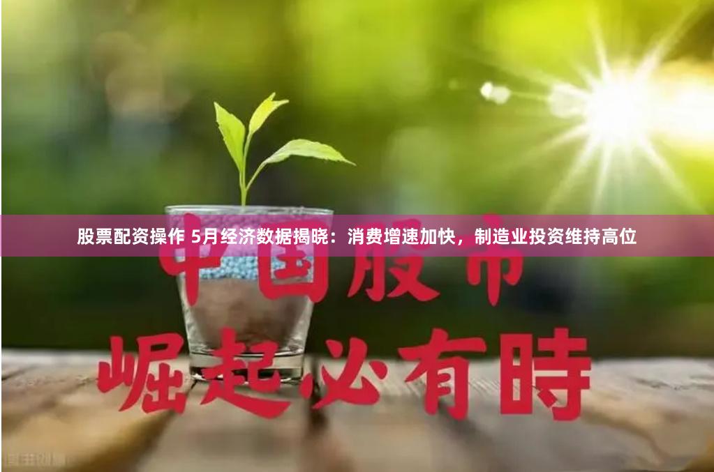 股票配资操作 5月经济数据揭晓：消费增速加快，制造业投资维持高位