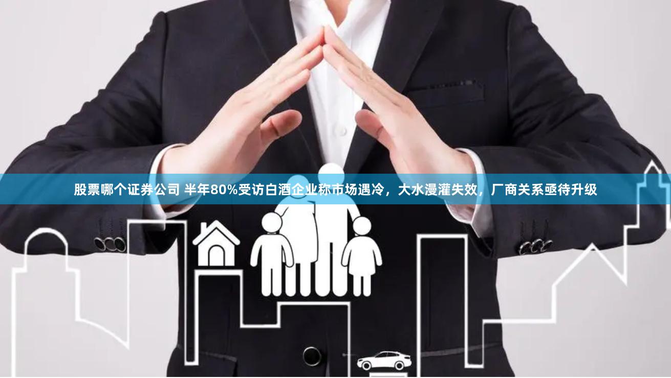 股票哪个证券公司 半年80%受访白酒企业称市场遇冷，大水漫灌失效，厂商关系亟待升级