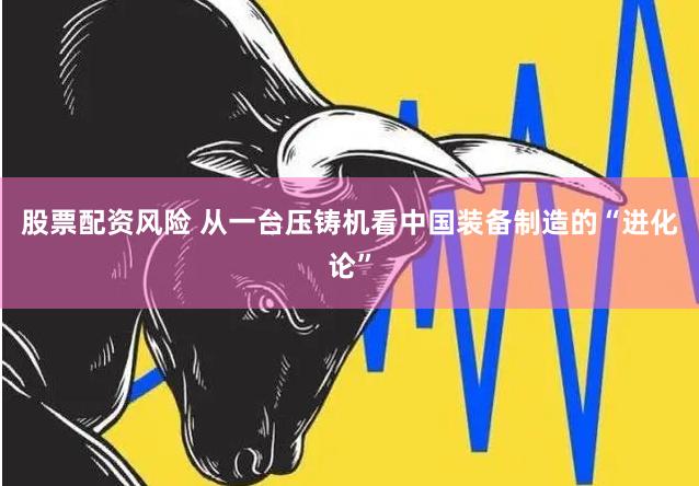 股票配资风险 从一台压铸机看中国装备制造的“进化论”