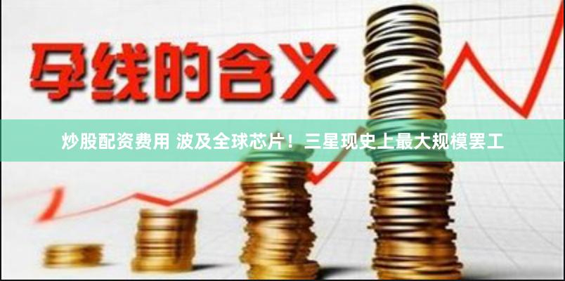 炒股配资费用 波及全球芯片！三星现史上最大规模罢工