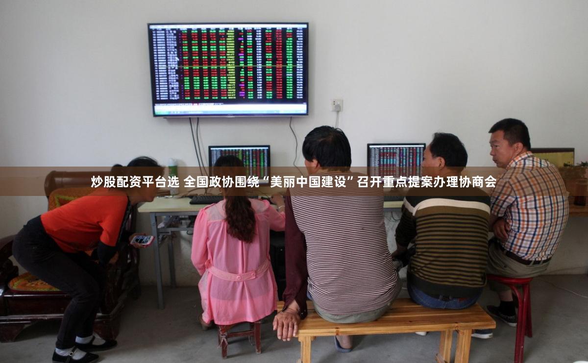 炒股配资平台选 全国政协围绕“美丽中国建设”召开重点提案办理协商会