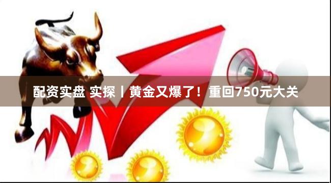 配资实盘 实探丨黄金又爆了！重回750元大关