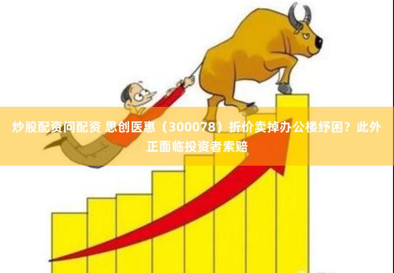 炒股配资问配资 思创医惠（300078）折价卖掉办公楼纾困？此外正面临投资者索赔