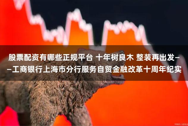 股票配资有哪些正规平台 十年树良木 整装再出发——工商银行上海市分行服务自贸金融改革十周年纪实