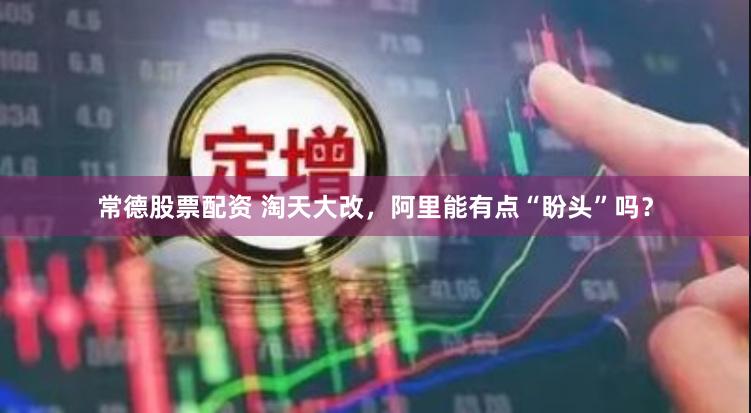 常德股票配资 淘天大改，阿里能有点“盼头”吗？