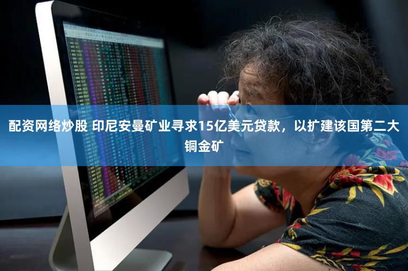 配资网络炒股 印尼安曼矿业寻求15亿美元贷款，以扩建该国第二大铜金矿