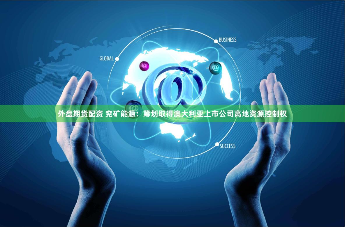外盘期货配资 兖矿能源：筹划取得澳大利亚上市公司高地资源控制权