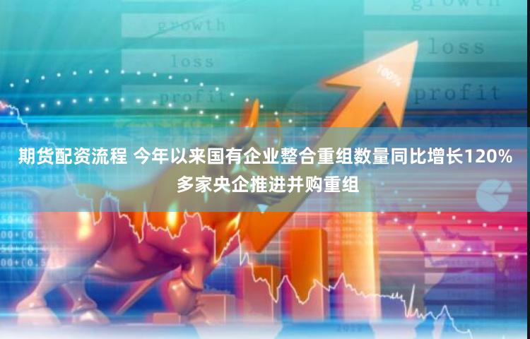 期货配资流程 今年以来国有企业整合重组数量同比增长120% 多家央企推进并购重组