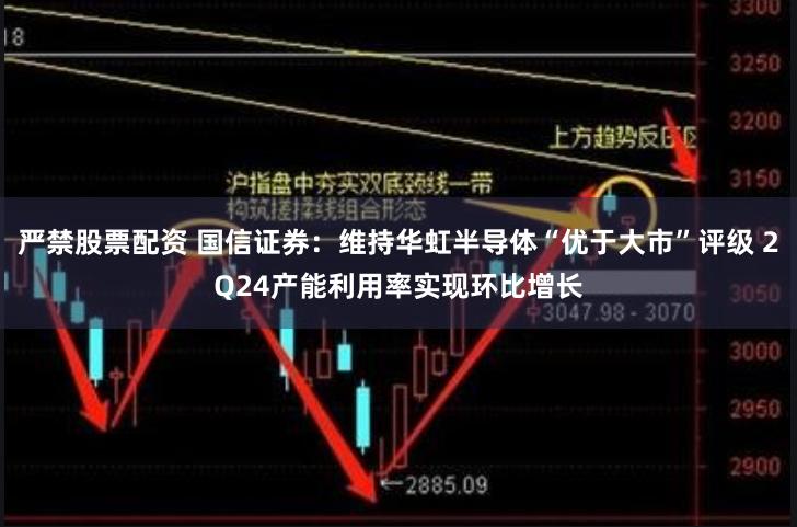 严禁股票配资 国信证券：维持华虹半导体“优于大市”评级 2Q24产能利用率实现环比增长