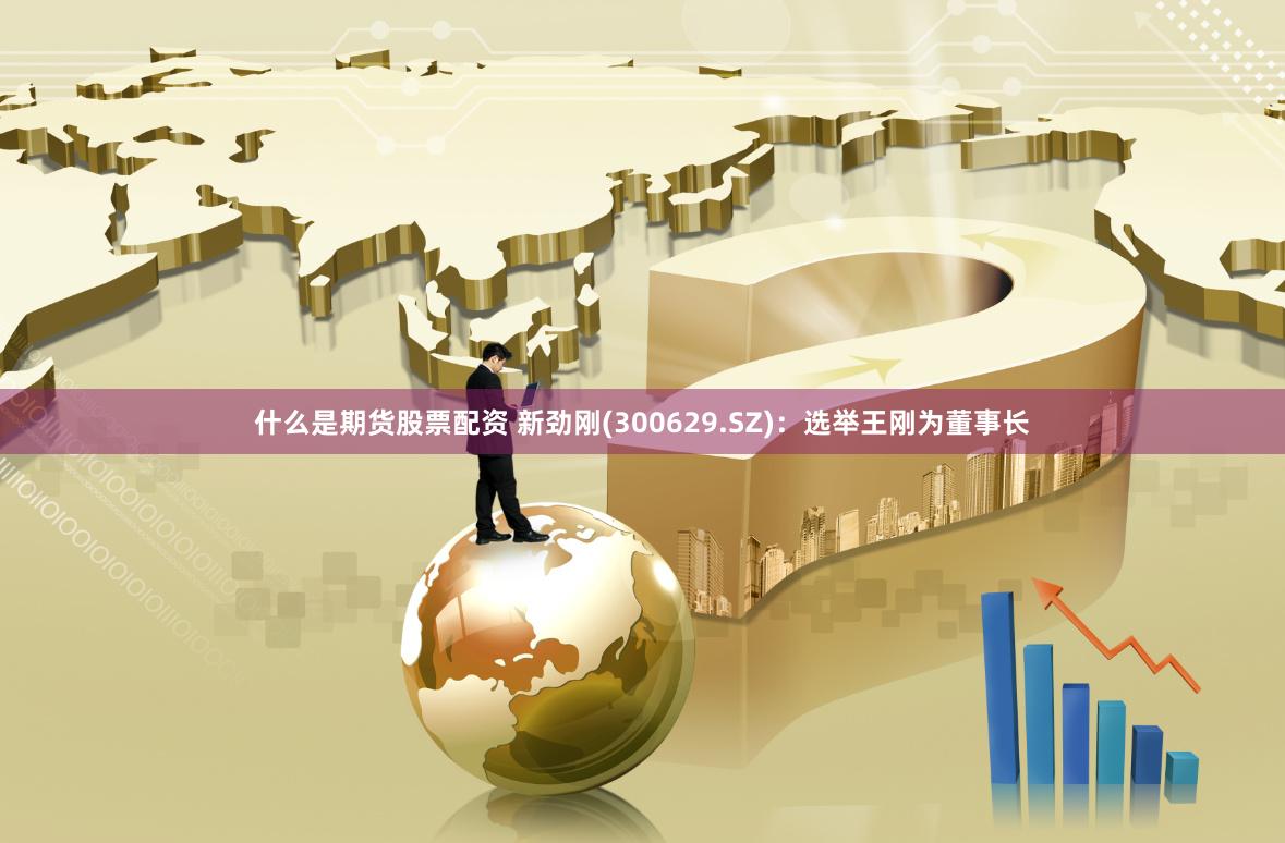 什么是期货股票配资 新劲刚(300629.SZ)：选举王刚为董事长