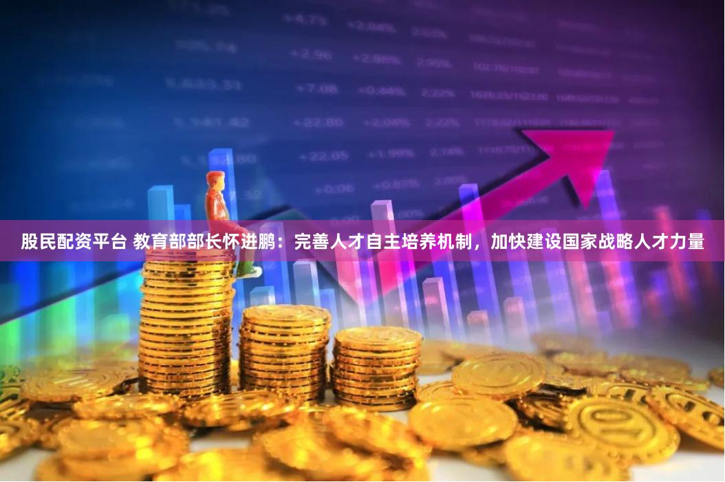 股民配资平台 教育部部长怀进鹏:完善人才自主培养机制,加快建设国家战略人才力量
