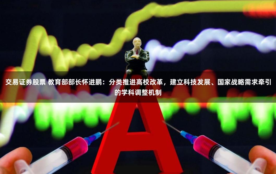 交易证券股票 教育部部长怀进鹏：分类推进高校改革，建立科技发展、国家战略需求牵引的学科调整机制