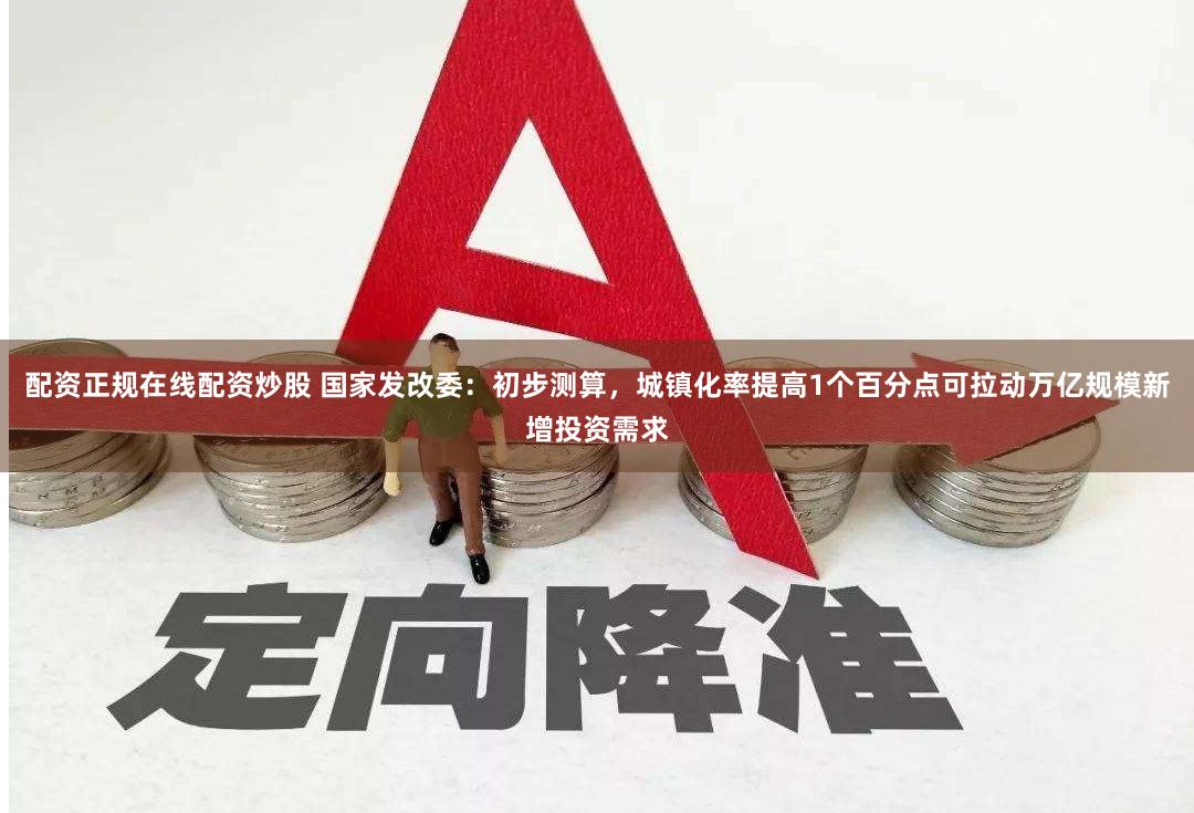 配资正规在线配资炒股 国家发改委:初步测算,城镇化率提高1个百分点可拉动万亿规模新增投资需求