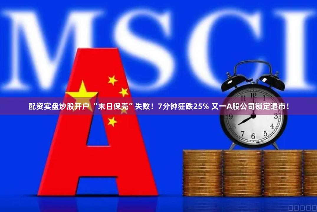 配资实盘炒股开户 “末日保壳”失败！7分钟狂跌25% 又一A股公司锁定退市！