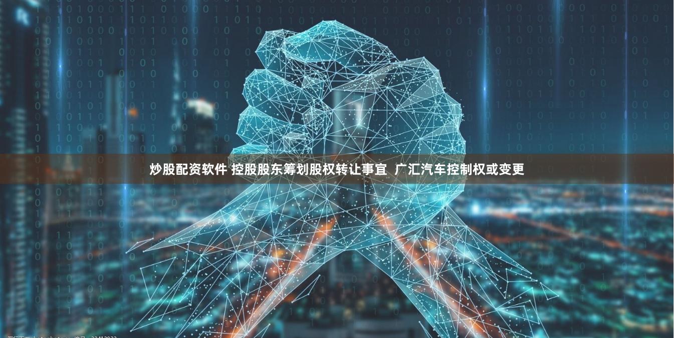 炒股配资软件 控股股东筹划股权转让事宜  广汇汽车控制权或变更