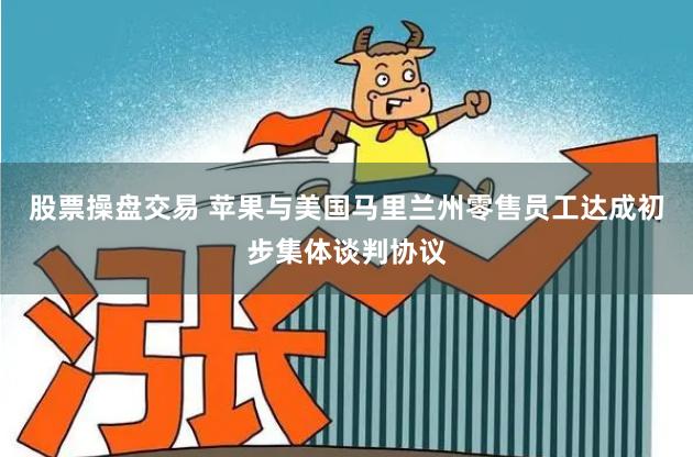 股票操盘交易 苹果与美国马里兰州零售员工达成初步集体谈判协议