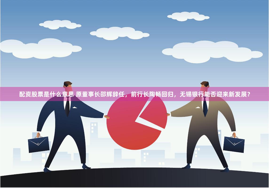 配资股票是什么意思 原董事长邵辉辞任，前行长陶畅回归，无锡银行能否迎来新发展？