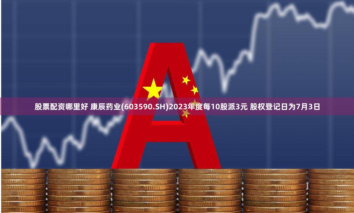 股票配资哪里好 康辰药业(603590.SH)2023年度每10股派3元 股权登记日为7月3日