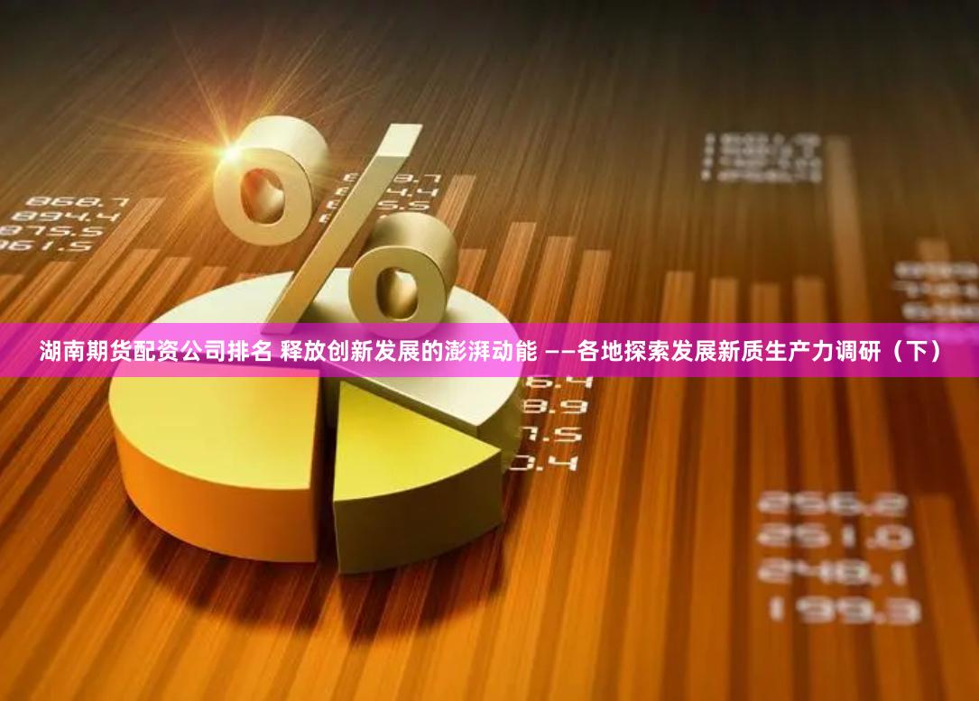 湖南期货配资公司排名 释放创新发展的澎湃动能 ——各地探索发展新质生产力调研（下）