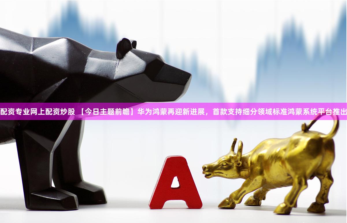 配资专业网上配资炒股 【今日主题前瞻】华为鸿蒙再迎新进展，首款支持细分领域标准鸿蒙系统平台推出