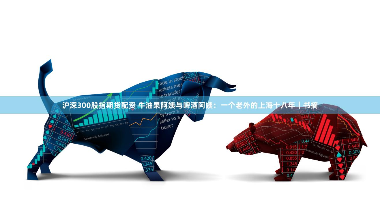 沪深300股指期货配资 牛油果阿姨与啤酒阿姨：一个老外的上海十八年｜书摘