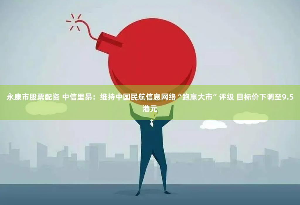 永康市股票配资 中信里昂：维持中国民航信息网络“跑赢大市”评级 目标价下调至9.5港元