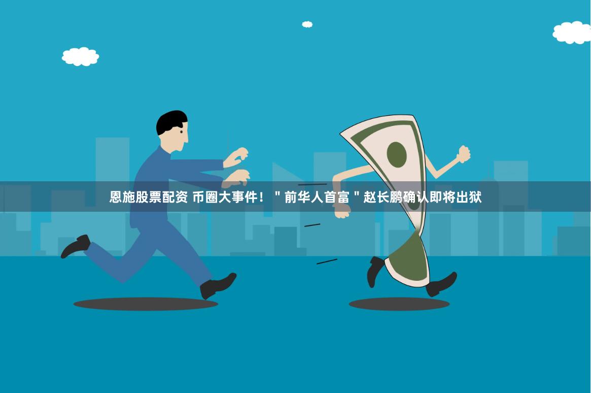 恩施股票配资 币圈大事件！＂前华人首富＂赵长鹏确认即将出狱
