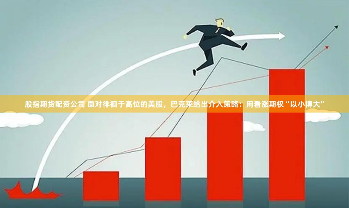 股指期货配资公司 面对徘徊于高位的美股，巴克莱给出介入策略：用看涨期权“以小博大”