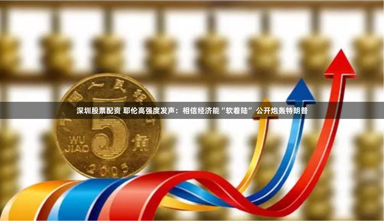 深圳股票配资 耶伦高强度发声：相信经济能“软着陆” 公开炮轰特朗普