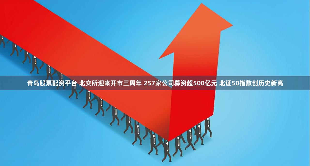 青岛股票配资平台 北交所迎来开市三周年 257家公司募资超500亿元 北证50指数创历史新高