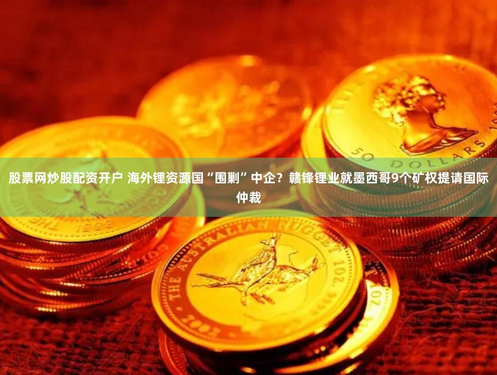 股票网炒股配资开户 海外锂资源国“围剿”中企？赣锋锂业就墨西哥9个矿权提请国际仲裁