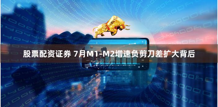 股票配资证券 7月M1-M2增速负剪刀差扩大背后