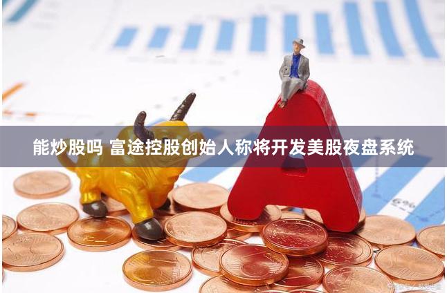 能炒股吗 富途控股创始人称将开发美股夜盘系统