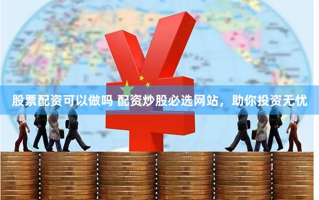股票配资可以做吗 配资炒股必选网站，助你投资无忧