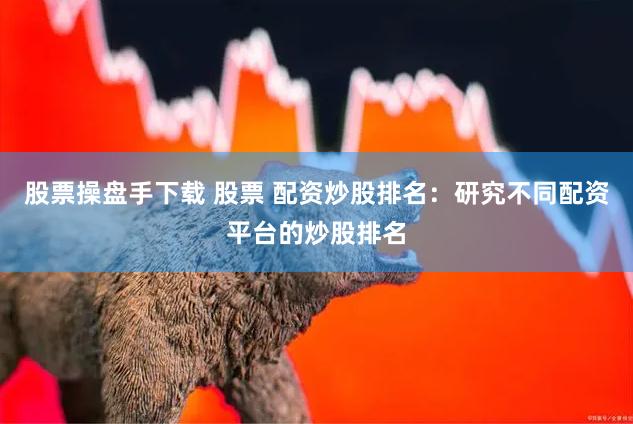 股票操盘手下载 股票 配资炒股排名：研究不同配资平台的炒股排名