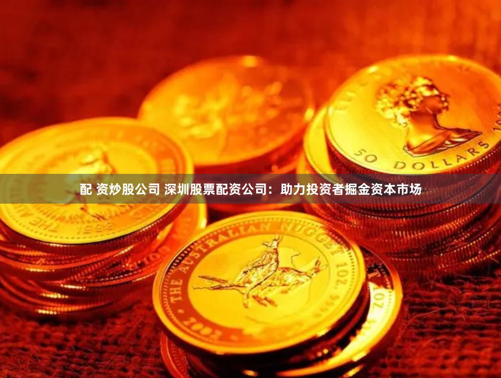配 资炒股公司 深圳股票配资公司：助力投资者掘金资本市场