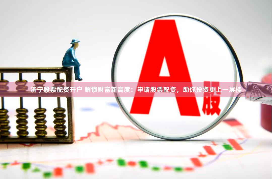 济宁股票配资开户 解锁财富新高度：申请股票配资，助你投资更上一层楼