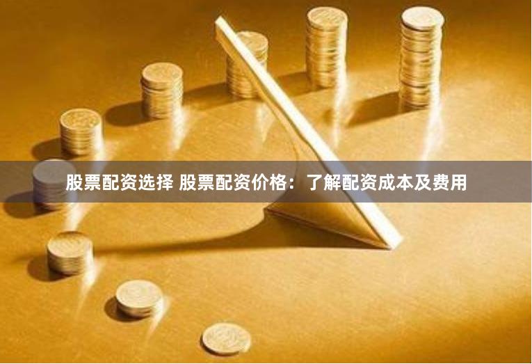 股票配资选择 股票配资价格：了解配资成本及费用